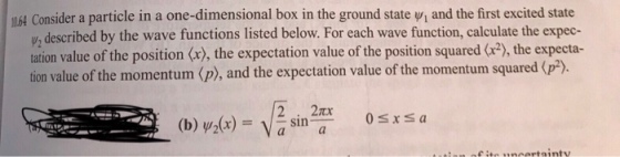 64 Consider a particle in a one-dimensional box in the ground state v, and the first excited state , described by the wave functions listed below. For each wave function, calculate the expec- tation value of the position (x), the expectation value of the position squared (), the expecta- tion value of the momentum (p), and the expectation value of the momentum squared (p2). 2 . 2x Ossa 0sxSa (b) Y2(x) = Vasin-