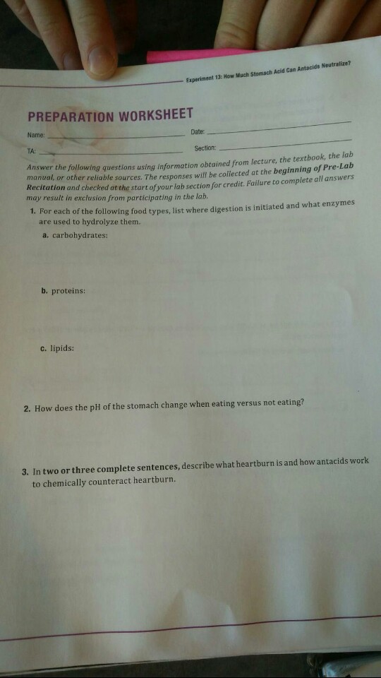 Experiment 13: How Much Stomach Acid Cam Antacids Neutralize? PREPARATION WORKSHEET Name: Date TA: Section nswer the following questions using information obtained from lecture, the textbook, the lab manual, or other reliable sources. The responses will be collected at the beginning of Pre-Lab ation and checked at the start of your lab section for credit. Failure to complete all answers may result in exclusion from participating in the lab. 1. For each of the following food types, list where digestion is initiated and what enzymes are used to hydrolyze them. a. carbohydrates: b. proteins: c. lipids: 2. How does the pHl of the stomach change when eating versus not eating? 3. In two or three complete sentences, describe what heartburn is and how antacids work to chemically counteract heartburn.