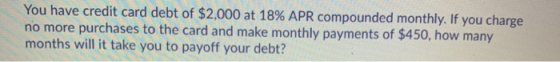 You have credit card debt of $2,000 at 18% APR compounded monthly. If you charge no more purchases to the card and make month