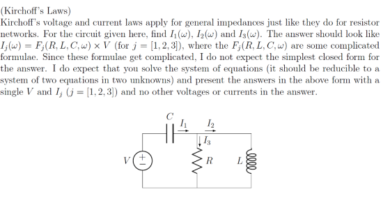 (Kirchoffs Laws) Kirchoffs voltage and current laws apply for general impedances just like they do for resistor networks. For the circuit given here, find Ii(w), I2() and I3 (w). The answer should look like li (w)-Fi (R. L . C. a) x y (for J-11. 2.3]), where the Fi (R. L. C. w) are some complicated formulae. Since these formulae get complicated. I do not expect the simplest closed form for the answer. I do expect that you solve the system of equations (it should be reducible to a system of two equations in two unknowns) and present the answers in the above form with a single V and I, (j-1,2, 3) and no other voltages or currents in the answer. 12 3