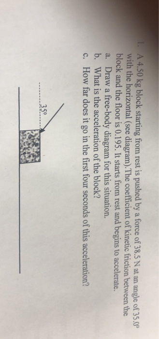 A 4.50 kg block starting from rest is pushed by a force of 38.5 N at an angle of 35.0 with the horizontal (see diagram).The coefficient of kinetic friction between the block and the floor is 0.195. It starts from rest and begins to accelerate. a. Draw a free-body diagram for this situation. b. What is the acceleration of the block? c. How far does it go in the first four seconds of this acceleration? 35