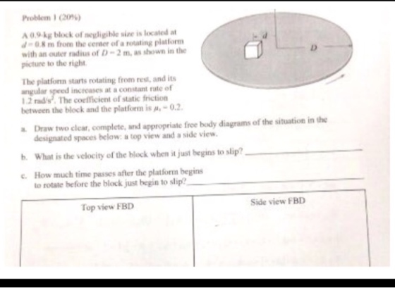 Problem , (20%) A 0.9 kg block of negligible size is located a d-0.8m from the center of a rotating platlorm with an outer radius of D-2m, as shown in the picture to the right The platforn starts rotating from rest, and its angular speed increases at a constant rate of 1.2 rads The coefficient of static friction between the block and the platform is Ah-02. Draw two clear, complete, and appropriate free body diagrams of the situation in the designated spaces below: a top view and a side view. b. What is the velocity of the block when it just begins to slip? c. How much time passes after the platform begins to rotate before the block just begin to slip? Top view FBD Side view FBD
