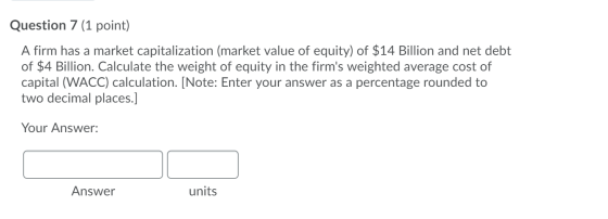 Question 7 (1 point) A firm has a market capitalization (market value of equity) of $14 Billion and net debt of $4 Billion. C