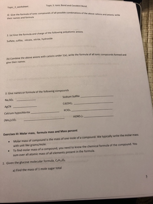 Topic 3_worksheet Topic 3: lonic Bond and Covalent Bond s of all possible combinations of the above cations and anions; write O. Give the formula of ionic compounds their names and formula possible combinations 2. (a) Give the formula and charge of the following polyatomic anions Sulfate, sulfite, nitrate, nitrite, hydroxide (b) Combine the above anions with cations under 1(a), write the formula of all lonic conm give their names. 3. Give names or formula of the following compounds Sodium Sulfite Cd(OH)z KCIO Na SO4 Calcium hypochlorite (NH4)2CO Al(NOsh Exercises IIl: Molar mass, formula mass and Mass percent Molar mass of compound is the mass of one mole of a compound. We typically write the molar mass with unit like grams/mole. To find molar mass of a compound, you need to know the chemical formula of the compound. You sum over all atomic mass of all elements present in the formula. 1. Given the glucose molecular formula, CsH2O a) Find the mass of 1 mole sugar total