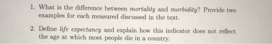 1. What is the difference between mortality and morbidity? Provide two examples for each measured discussed in the text. 2. Define life erpectancy and explain how this indicator does not reflect. the age at which most people die in a country.