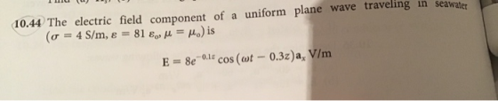 10.44 The electric field component of a uniform plane wave traveling in seawater (o = 4 S/m, & 81 8 M = Mo) is E = 8e - 0.12