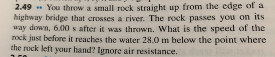 2.49 You throw a small rock straight up from the edge of a highway bridge that crosses a river. The rock passes you on its way down, 6.00 s after it was thrown. What is the speed of the rock just before it reaches the water 28.0 m below the point where the rock left your hand? Ignore air resistance.