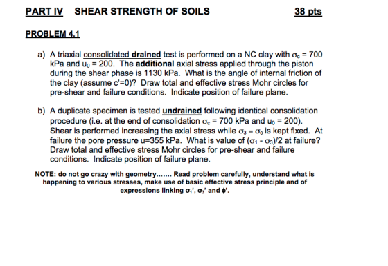 PART IV SHEAR STRENGTH OF SOILS 38 pts PROBLEM 4.1 a) A triaxial consolidated drained test is performed on a NC clay with ?.-700 kPa and uo-200. The additional axial stress applied through the piston during the shear phase is 1130 kPa. What is the angle of internal friction of the clay (assume c-0)? Draw total and effective stress Mohr circles for pre-shear and failure conditions. Indicate position of failure plane b) A duplicate specimen is tested undrained following identical consolidation procedure (i.e. at the end of consolidation ?.-700 kPa and u.-200) Shear is performed increasing the axial stress while ?3-Og is kept fixed. At failure the pore pressure u=355 kPa. What is value of (?1-Og)/2 at failure? Draw total and effective stress Mohr circles for pre-shear and failure conditions. Indicate position of failure plane NOTE: do not go crazy with geometry Read problem carefully, understand what is happening to various stresses, make use of basic effective stress principle and of expressions linking ?, ? and ?,