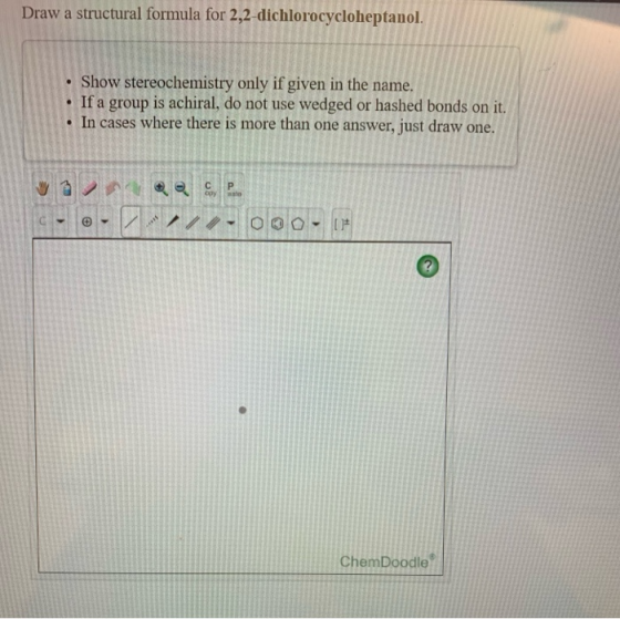 Draw a structural formula for 2,2-dichlorocycloheptanol. • Show stereochemistry only if given in the name. • If a group is ac