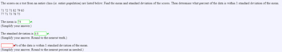 The scores on a test from an entire class (ie. entire population) are listed below. Find the mean and standard deviation of the scores. Then determine what percent of the data is within 1 standard deviation of the mean. 71 72 71 82 79 65 77 71 73 78 75 The mean is 74 (Simplify your answer) The standard deviation is 4.6 (Simplify your answer. Round to the nearest tenth) % of the data is within 1 standard deviation of the mean (Simplify your answer. Round to the nearest percent as needed.)