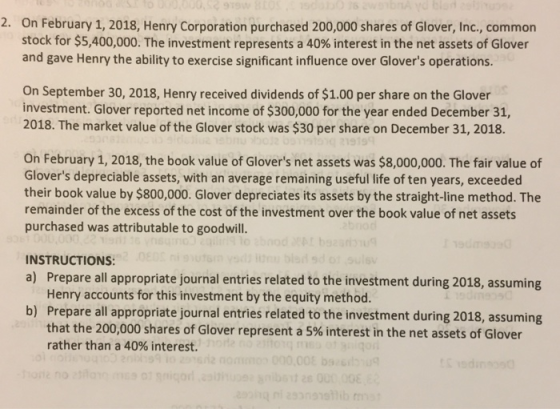2. On February 1, 2018, Henry Corporation purchased 200,000 shares of Glover, Inc., common stock for $5,400,000. The investment represents a 40% interest in the net assets of Glover and gave Henry the ability to exercise significant influence over Glovers operations On September 30, 2018, Henry received dividends of $1.00 per share on the Glover investment. Glover reported net income of $300,000 for the year ended December 31, 2018. The market value of the Glover stock was $30 per share on December 31, 2018. 9199 On February 1, 2018, the book value of Glovers net assets was $8,000,000. The fair value of Glovers depreciable assets, with an average remaining useful life of ten years, exceeded their book value by $800,000. Glover depreciates its assets by the straight-line method. The remainder of the excess of the cost of the investment over the book value of net assets purchased was attributable to goodwill. INSTRUCTIONS a) Prepare all appropriate journal entries related to the investment during 2018, assuming Henry accounts for this investment by the equity method. Prepare all appropriate journal entries related to the investment during 2018, assuming that the 200,000 shares of Glover represent a 5% interest in the net assets of Glover rather than a 40% interest. b)