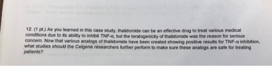 12. (1 pt.) As you leared in this case study, thalidomide can be an effective drug to treat various medical conditions due to
