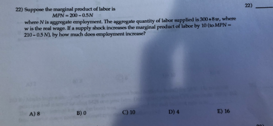 22) Suppose the marginal product of labor is 22) MPN 200-0.5N is aggregate employment. The aggregate quantity of labor supplied is 300+8w, where where N w is the real wage. If a supply shock increases the marginal product of labor by 10 (to MPN- 210-0.5 N), by how much does employment increase? A) 8 B) 0 C) 10 D) 4 E) 16