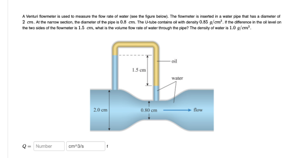 A Venturi flowmeter is used to measure the flow rate of water (see the figure below). The flowmeter is inserted in a water pipe that has a diameter of 2 cm. At the narrow section, the diameter of the pipe is 0.8 cm. The U-tube contains oil with density 0.85 g/cm3. If the difference in the oil level on the two sides of the flowmeter is 1.5 cm, what is the volume flow rate of water through the pipe? The density of water is 1.0 g/cm3 oil 1.5 cm water 2.0 cm 0.80 cm flow Q-Number cmA3/s