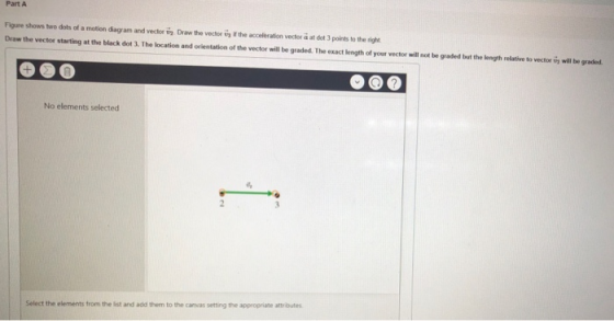 Part A Figure shows two dots of a motion diagram and vector vh Draw the vector t if the acceleration vector a at dot 3 points to the right Draw the vector starting at the Ыack dot 3. The location and orientation of the vector will be graded. The oxactlengn of your recor-. not beg ideaal heke b en ereder n-lth.gr . No elements selected Select the elements from the list and add them to the cavas setting the appropriate attr butes