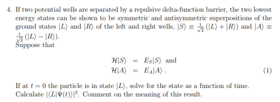 4. If two potential wells are separated by a repulsive delta-function barrier, the two lowest energy states can be shown to be symmetric and antisymmetric superpositions of the ground states IL) and ㈣ of the left and right wells, IS)-흖 (IL) + IR)) and A Ξ Suppose that HIS) = EsIS) and HIA) EAIA) If at t 0 the particle is in state |L), solve for the state as a function of time. Calculate KLV(t))12. Comment on the meaning of this result.