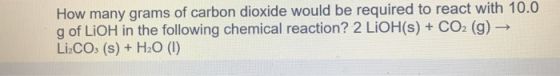 How many grams of carbon dioxide would be required to react with 10.0 g of LIOH in the following chemical reaction? 2 LIOH(s)