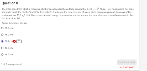 Question 8 The nylon rope from which a mountain climber is suspended has a force constant of 1.40 x 104 N/m. How much would this rope stretch to break the climbers fall if he free-falls 2.16 m before the rope runs out of slack, given his mass plus and the mass of his equipment are 91.6 kg? Hint: Use conservation of energy. You can assume the amount the rope stretches is small compared to the distance of his fall. Select the correct answer O 52.6cm O 46.2cm O 58.7 cmAnswer O 43.5 cm O 46.0 cm CHECK ANSWER of 2 attempts used LAST ATTEMPT!