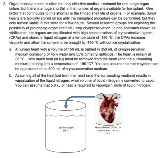 2. Organ transplantation is often the only effective medical treatment for end-stage organ failure, but there is a huge shortfall in the number of organs available for transplant. One factor that contributes to this shortfall is the limited shelf life of organs. For example, donor hearts are typically stored on ice until the transplant procedure can be performed, but they only remain viable in this state for a few hours. Several research groups are exploring the possibility of prolonging organ shelf-life using cryopreservation. In one approach known as vitrification, the organs are equilibrated with high concentrations of cryoprotective agents (CPAs) and stored in liquid nitrogen at a temperature of -196 °C; the CPAs increase viscosity and allow the sample to be brought to -196 C without ice crystallization a. A human heart with a volume of 150 mL is bathed in 350 mL of cryopreservation medium consisting of 45% water and 55% dimethyl sulfoxide. The heart is initially at 25 °C. How much heat (in kJ) must be removed from the heart (and the surrounding medium) to bring it to a temperature of -196 °C? You can assume the entire system can be approximated as 500 mL of cryopreservation medium b. Assuming all of the heat lost from the heart (and the surrounding medium) results in vaporization of the liquid nitrogen, what volume of liquid nitrogen is converted to vapor You can assume that 5.6 kJ of heat is required to vaporize 1 mole of liquid nitrogen Liquid Nitrogen 196 C Human heart (150 mL) in cryo medium (350 mL) 25 °C