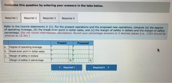 Complete this question by entering your answers in the tabs below. Required 1 Required 2 Required 3 Required 4 Refer to the income statements in (1). For the present operations and the proposed new operations, compute (a) the degree of operating leverage, (b) the break-even point in dollar sales, and (c) the margin of safety in dollars and the margin of safety percentage. (Do not round intermediate calculations. Round your percentage answers to 2 decimal places (i.e. .1234 should be entered as 12.34).) Present Proposed a. Degree of operating leverage b Break-even point in dollar sales C. Margin of safety in dollars Margin of safety in percentage C Required 1 Required 3 >