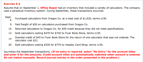 Exercise 5-2 Assume that on September 1, Office Depot had an inventory that included a variety of calculators. The company uses a perpetual inventory system. During September, these transactions occurred. Sept. Purchased calculators from Dragoo Co. at a total cost of $1,620, terms n/30. 9 Paid freight of $50 on calculators purchased from Dragoo Co 10 Returned calculators to Dragoo Co. for $59 credit because they did not meet specifications. 12 Sold calculators costing $470 for $720 to Fryer Book Store, terms n/30. 14 Granted credit of $45 to Fryer Book Store for the return of one calculator that was not ordered. The calculator cost $31. Sold calculators costing $530 for $770 to Heasley Card Shop, terms n/30. 20 Journalize the September transactions. (If no entry is required, select No Entry for the account titles and enter 0 for the amounts. Credit account titles are automatically indented when amount is entered. Do not indent manually. Record journal entries in the order presented in the problem.)