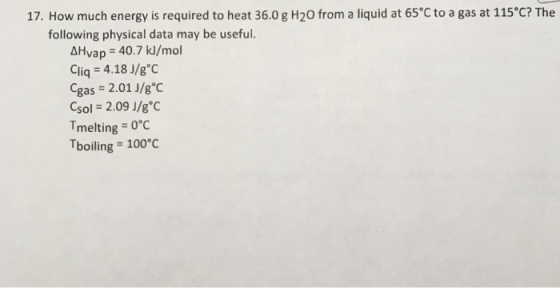 17. How much energy is required to heat 36.0 g H20 from a liquid at 65 C to a gas at 115eC? The following physical data may be useful. Vap 40.7 kl/mol AH Cliq 4.18 J/g C gas 2.01 J/g°C SO 2.09 J/g°C melting 0°C Tboiling 100°C