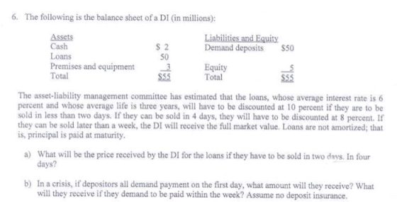 6. The following is the balance sheet of a DI (in millions): Assets Cash Loans Premises and equipment 3 Total S 2 50 Liabilities and Equity Demand deposits $50 3Equity Total The asset-liability management committee has estimated that the loans, whose average interest rate is 6 percent and whose average life is three years, will have to be discounted at 10 percent if they are to be sold in less than two days. If they can be sold in 4 days, they will have to be discounted at 8 percent. If they can be sold later than a week, the DI will receive the full market value. Loans are not amortized; that is, principal is paid at maturity. a) What will be the price received by the DI for the loans if they have to be sold in two days. In four days? In a crisis, if depositors all demand payment on the first day, what amount will they receive? What will they receive if they demand to be paid within the week? Assume no deposit insurance. b)