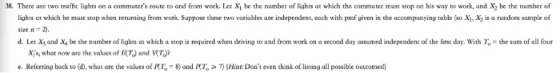38. There are two traffic lights on a commuters route to and from work. Let Xi be the number of lights at which the commuter must stop on his way to work, and X2 be the number of lights at which he must stop when returning from work. Suppose these two variables are independent, each with pmf given in the accompanying table (so Xj, X is a random sample of size n-2). d. Let XI and X. be the number of lights at which a stop is required when drivin to and from work on a second day assumed independent o the rst day with 1 ·he sum of all r x;s, what now are the values of /(T) and V e. Referring back to (d) what are the values ofRT。 8) and 끼Hint Dont even think of listing all possible outcomes