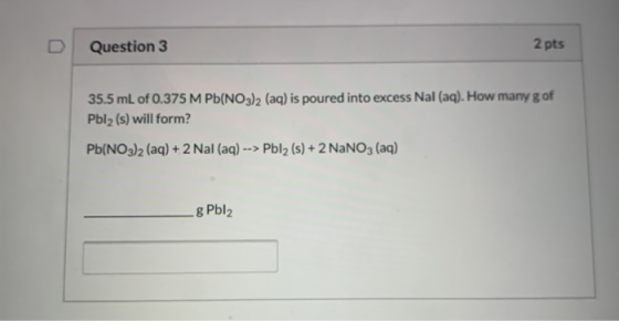 Question 3 2 pts 35.5 mL of 0.375 M Pb(NO3)2 (aq) is poured into excess Nal (aq). How many g of Pblz (s) will form? Pb(NO3)2