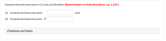 Compute the break-even point in (1) units and (2) dollars. (Round answers to O decimal places, e.g. 1,225.) (1) Compute the break-even point (2) Compute the break-even point $ units eTextbook and Media