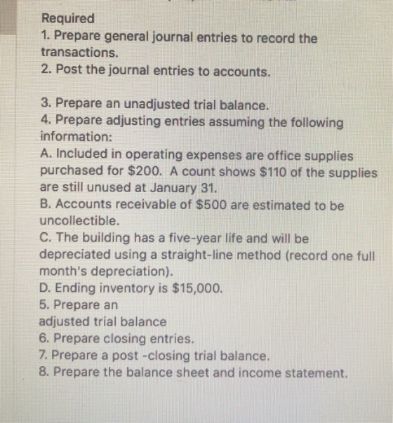 Required 1. Prepare general journal entries to record the transactions. 2. Post the journal entries to accounts. 4. Prepare adjusting entries assuming the following information: A. Included in operating expenses are office supplies purchased for $200. A count shows $110 of the supplies are still unused at January 31. B. Accounts receivable of $500 are estimated to be uncollectible. C. The building has a five-year life and will be depreciated using a straight-line method (record one full months depreciation). D. Ending inventory is $15,000. 5. Prepare an adjusted trial balance 6. Prepare closing entries. 7. Prepare a post -closing trial balance 8. Prepare the balance sheet and income statement.