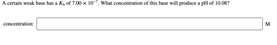 A certain weak base has a Kb of 7.00 x 10-7. What concentration of this base will produce a pH of 10.08? concentration: M