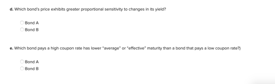 d. Which bonds price exhibits greater proportional sensitivity to changes in its yield? O Bond A O Bond B e. Which bond pays
