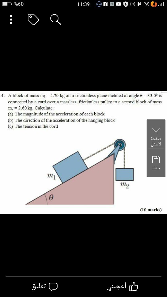 } %60 A block of mass mi-4.70 kg on a frictionless plane inclined at angle θ-35.00 is connected by a cord over a massless, frictionless pulley to a second block of mass m = 2.60 kg. Calculate : (a) The magnitude of the acceleration of each block (b) The direction of the acceleration of the hanging block (c) The tension in the cord 4, mo (10 marks)