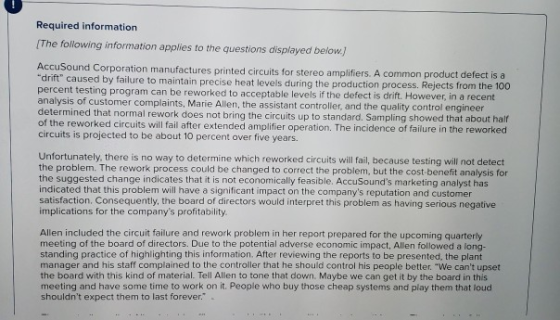 Required information The following information applies to the questions displayed below AccuSound Corporation manufactures printed circuits for stereo amplifiers. A common product defect is a by failure to maintain precise heat levels during the production process. Rejects from the 100 percent testing program can be reworked to acceptable levels if the defect is drift. However, in a recent analysis of customer complaints, Marie Allen, the assistant controller, and the quality control e determined that normal rework does not bring the circuits up to standard. Sampling showed that about half of the reworked circuits will fail after extended amplifier operation. The incidence of failure in the reworked circuits is projected to be about 10 percent over five years. Unfortunately, there is no way to determine which reworked circuits will fail, because testing will not detect the problem. The rework process could be changed to correct the problem, but the cost-benefit analysis for the suggested change indicates that it is not economically feasible. AccuSounds marketing analyst has indicated that this problem will have a significant impact on the companys reputation and customer satisfaction, Consequently, the board of directors would interpret this problem as having serious negative mplications for the companys profitability Allen included the circuit failure and rework problem in her report prepared for the upcoming quarterly meeting of the board of directors. Due to the potential adverse economic impact, Allen followed a long- standing practice of highlighting this information. After reviewing the reports to be presented, the plant manager and his staff complained to the controller that he should control his people better. We cant upset the board with this kind of material. Tell Allen to tone that down. Maybe we can get it by the board in thi meeting and have some time to work on it. People who buy those cheap systems and play them that loud shouldnt expect them to last forever