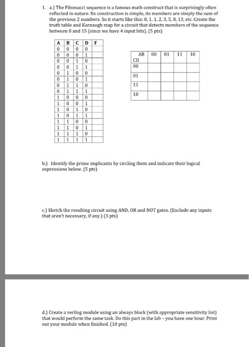 1. a.) The Fibonacci sequence is a famous math construct that is surprisingly often reflected in nature. Its construction is simple, its members are simply the sum of the previous 2 numbers. So it starts like this:0, 1. 1, 2, 3, 5, 8, 13, etc. Create the truth table and Karnaugh map for a circuit that detects members of the sequence between 0 and 15 (since we have 4 input bits). (5 pts) A B C D F ABI 00 01 | 11 | 10 CD 01 10 1 0 0 1 b.) Identify the prime implicants by circling them and indicate their logical expressions below. (5 pts) c) Sketch the resulting circuit using AND, OR and NOT gates. (Exclude any inputs that arent necessary, if any.) (3 pts) d.) Create a verilog module using an always block (with appropriate sensitivity list) that would perform the same task. Do this part in the lab-you have one hour. Print out your module when finished. (10 pts)