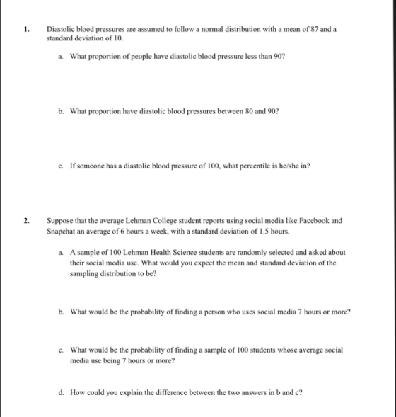 1 Diastolic blood pressures are assumed to follow a normal distribution with a mean of 87 and a standard deviation of 10. a. What proportion of people have diastolic blood pressure less than 90? n have diastolic blood pressur c. If someone has a diastolic blood pressure of 100, what percentile is he/she in? 2. Suppose that the average Lehman College student reports using social media like Facebook and Snapchat an average of 6 hours a week, with a standard deviaton of 1.5 hours. A sample of 100 Lehman Health Science students are randomly selected and asked about their social media use. What would you expect the mean and standard deviation of the sampling distribution to be? a. b. What would be the probability of finding a person who uses social media 7 hours or more? What would be the probability of finding a sample of 100 students whose average social media use being 7 hours or more? c. d. How could you explain the difference between the two answers in b and c?