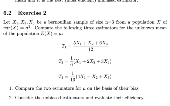 6.2 Exercise 2 Let X1, X2, X3 be a bernoullian sample of size n-3 from a population X of var(X) σ2. Compare the following three estimators for the unknown mean of the population E(X-μ: 12 T2-(X1 + 2X2 +3X3) 3-10 I. Compare the two estimators for μ on the basis of their bias 2. Consider the unbiased estimators and evaluate their efficiency.
