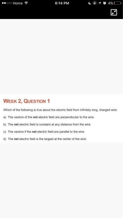 oo Home 6:14 PM WEEK 2, QUESTION 1 Which of the following is true about the electric field from infinitely long, charged wire: a) The vectors of the net electric field are perpendicular to the wire. b) The net electric field is constant at any distance from the wire. c) The vectors if the net electric field are parallel to the wire. d) The net electric field is the largest at the center of the wire.