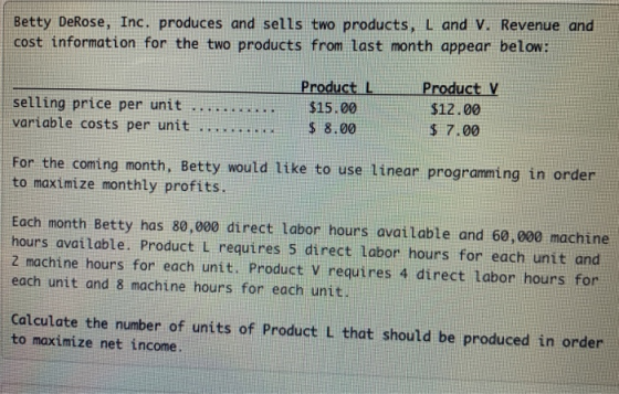 Betty DeRose, Inc, produces and sells two products, L and V. Revenue and cost information for the two products from last month appear below: selling price per unit variable costs per unit Product L $15.00 S 8.00 Product V $12.00 $ 7.00 For the coming to maximize monthly profits. month, Betty would like to use linear programming in order Each month Betty has 80,000 direct Labor hours available and 60,000 machine hours avaiLable. Product L requires 5 direct labor hours for each unit and 2 machine hours for each unit. Product V requires 4 direct Labor hours for each unit and 8 machine hours for each unit. Calculate the number of units of Product L that should be produced in order to maximize net income.
