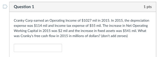 Question 1 1 pts Cranky Corp earned an Operating Income of $1027 mil in 2015. In 2015, the depreciation expense was $114 mil and Income tax expense of $55 mil. The increase in Net Operating Working Capital in 2015 was $2 mil and the increase in fixed assets was $541 mil. What was Crankys free cash flow in 2015 in millions of dollars? (dont add zeroes)