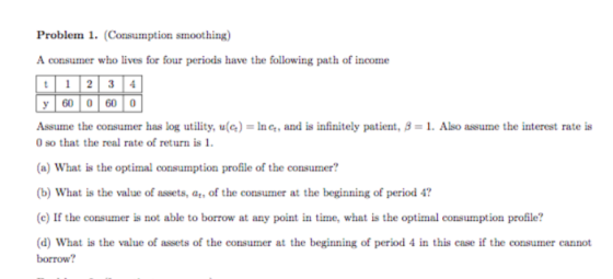 Problem 1. (Consumption smoothing) A consumer who lives for four periods have the following path of income y 60 0 60 0 Assume the consumer has log utility, u(a)-ing, and is infinitely patient, β-1. Also assume the interest rate is 0 so that the real rate of return is 1 b) What is the value of assets, at, of the consumer at the beginning of period 4? (c) If the consumer is not able to borrow at any point in time, what is the optimal consumption profile? d) What is the value of assets of the consumer at the beginning of period 4 in this case if the consumer cannot borrow?