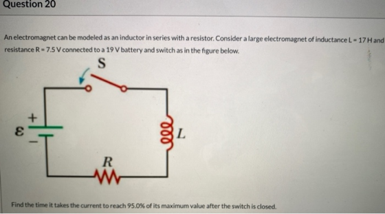 Question 20 An electromagnet can be modeled as an inductor in series with a resistor. Consider a large electromagnet of induc