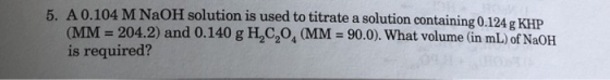 5. A 0.104 M NaOH solution is used to titrate a solution containing 0.124 g KHP (MM - 204.2) and 0.140 g H2C204 MM 90.0). What volume (in mL) of NaOH is required?