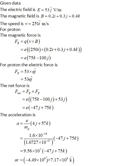 Given data The electric field is E 53j V/m The magnetic field is B = 0.21 +0.3j +0.4k The speed is v= 25 li m/s For proton The magnetic force is e((250i)x(0.2i+0.3j +0.4k) = e(75k-100j) For proton the electric force is FE 53xej 53ej The net force is e((75k-100j)+53j) e(-47j 75k) The acceleration is a=-(4j +57k) 1.6x10-19 (-47/ + 75k) 1,6727x10) 9.56x10(-47j+75k) or = (-4.498 109j+7.17×109 k