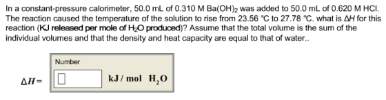 In a constant-pressure calorimeter, 50.0 mL of 0.310 M Ba(OH)2 was added to 50.0 mL of 0.620 M HCI The reaction caused the temperature of the solution to rise from 23.56 ? to 27.78 ?, what is ?? for this reaction (KJ released per mole of H2O produced)? Assume that the total volume is the sum of the individual volumes and that the density and heat capacity are equal to that of water Number kJ/ mol H,O