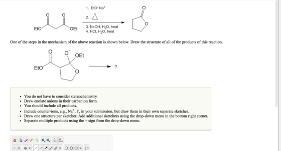 1. Eto Na Eto OEt 3, HCI, H2O, heat NaOH, H20, heat 4. One of the steps in the mechanism of the above reaction is shown below. Draw the structure of all of the products of this reaction. OEt EtO You do not have to consider stereochemistry. Draw enolate anions in their carbanion form. You should include all products Include counter-ions, e.g., Na ,I, in your submission, but draw them in their own separate sketcher. Draw one structure per sketcher. Add additional sketchers using the drop-down menu in the bottom right corner. Separate multiple products using the sign from the drop-down menu.