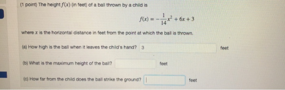 (1 point) The height f(x) (in feet) of a ball thrown by a child is f(x) =-14x2 + 6x + 3 where x is the horizontal distance in feet from the point at which the ball is thrown. (a) How high is the ball when it leaves the childs hand? 3 (b) What is the maximum height of the balil? (c) How far from the child does the ball strike the ground? feet feet feet