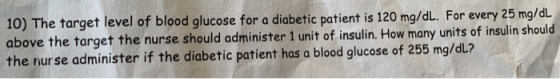 10) The target level of blood glucose for a diabetic patient is 120 mg/dL. For every 25 mg/dL above the target the nurse shou