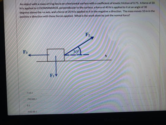 An object with a mass of 5 kg lies is on a horizontal surface with a coefficient of kinetic friction of 0.75. A force of 30 N